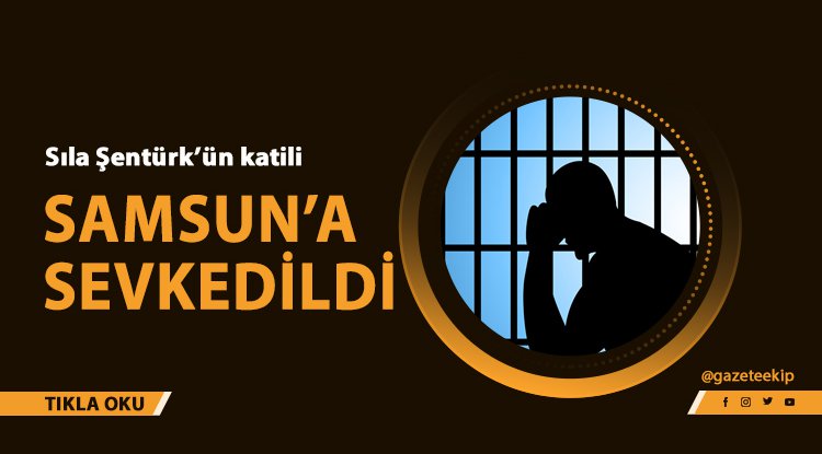 Sıla'nın katili Samsun'a sevkedildi